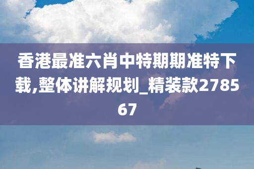 香港最准六肖中特期期准特下载,整体讲解规划_精装款278567