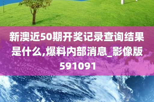 新澳近50期开奖记录查询结果是什么,爆料内部消息_影像版591091