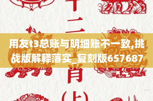 用友t3总账与明细账不一致,挑战版解释落实_复刻版657687