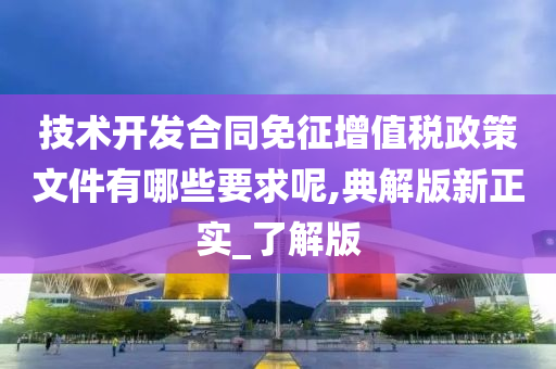 技术开发合同免征增值税政策文件有哪些要求呢,典解版新正实_了解版