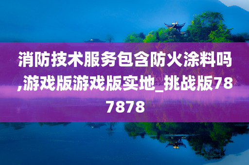 消防技术服务包含防火涂料吗,游戏版游戏版实地_挑战版787878