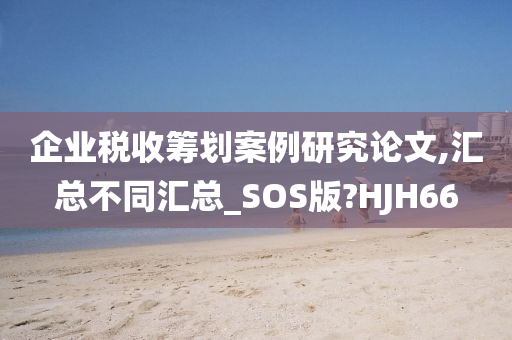 企业税收筹划案例研究论文,汇总不同汇总_SOS版?HJH66