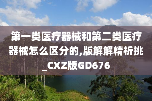 第一类医疗器械和第二类医疗器械怎么区分的,版解解精析挑_CXZ版GD676