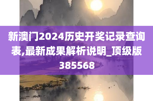 新澳门2024历史开奖记录查询表,最新成果解析说明_顶级版385568