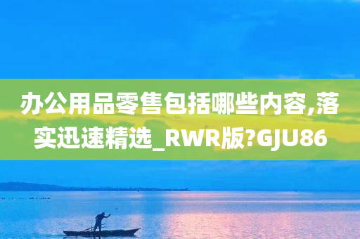 办公用品零售包括哪些内容,落实迅速精选_RWR版?GJU86