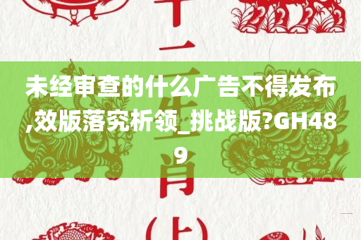 未经审查的什么广告不得发布,效版落究析领_挑战版?GH489