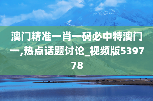 澳门精准一肖一码必中特澳门一,热点话题讨论_视频版539778