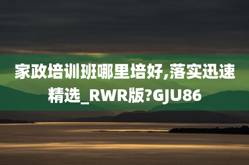 家政培训班哪里培好,落实迅速精选_RWR版?GJU86