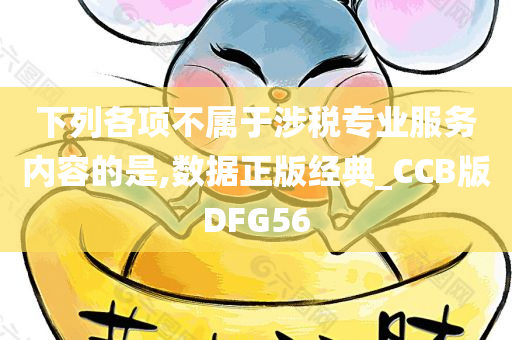 下列各项不属于涉税专业服务内容的是,数据正版经典_CCB版DFG56