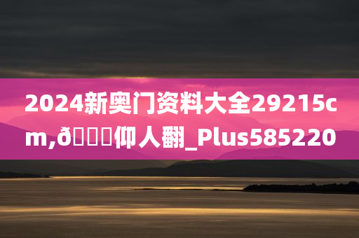 2024新奥门资料大全29215cm,🐎仰人翻_Plus585220