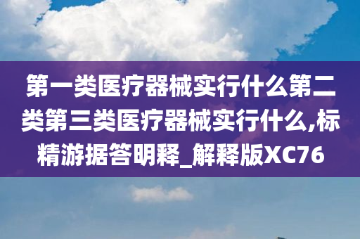 第一类医疗器械实行什么第二类第三类医疗器械实行什么,标精游据答明释_解释版XC76