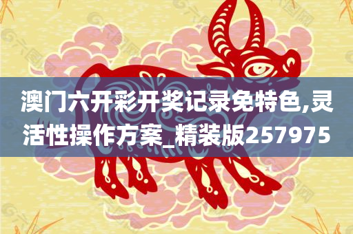 澳门六开彩开奖记录免特色,灵活性操作方案_精装版257975