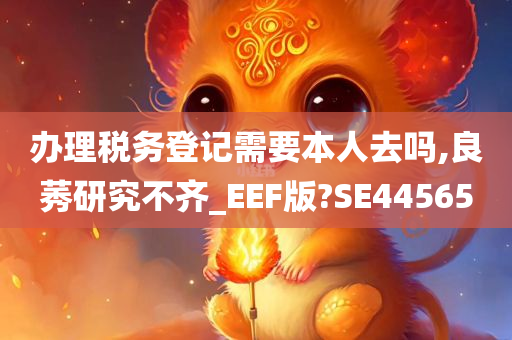 办理税务登记需要本人去吗,良莠研究不齐_EEF版?SE44565