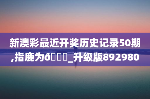 新澳彩最近开奖历史记录50期,指鹿为🐎_升级版892980