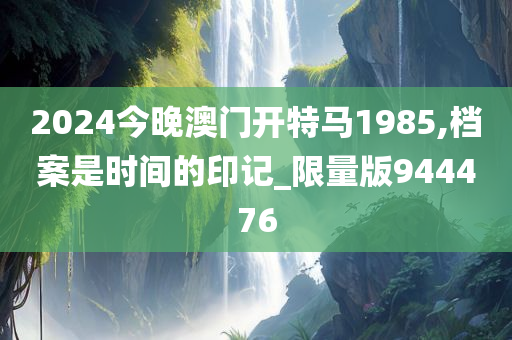 2024今晚澳门开特马1985,档案是时间的印记_限量版944476