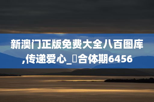 新澳门正版免费大全八百图库,传递爱心_‌合体期6456