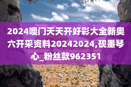 2024噢门天天开好彩大全新奥六开采资料20242024,砚墨琴心_粉丝款962351