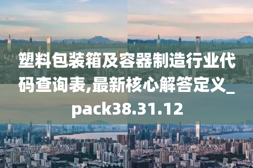 塑料包装箱及容器制造行业代码查询表,最新核心解答定义_pack38.31.12