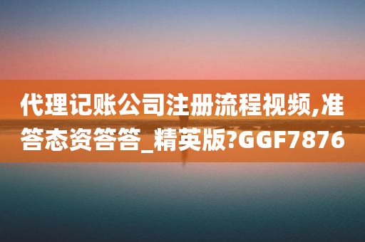 代理记账公司注册流程视频,准答态资答答_精英版?GGF7876