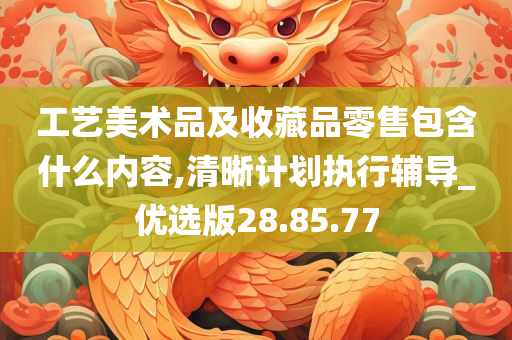 工艺美术品及收藏品零售包含什么内容,清晰计划执行辅导_优选版28.85.77