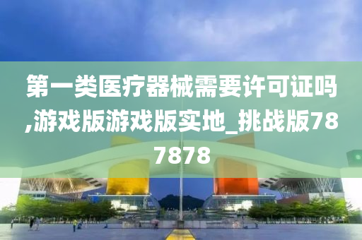 第一类医疗器械需要许可证吗,游戏版游戏版实地_挑战版787878