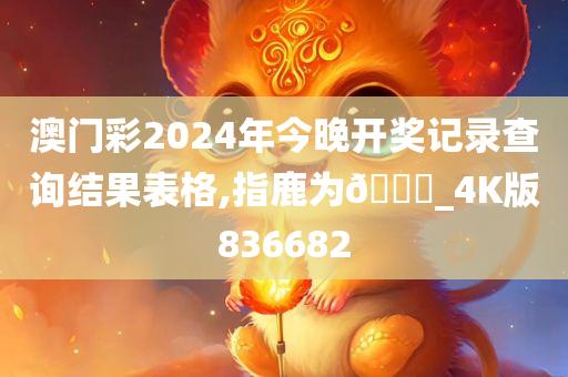 澳门彩2024年今晚开奖记录查询结果表格,指鹿为🐎_4K版836682