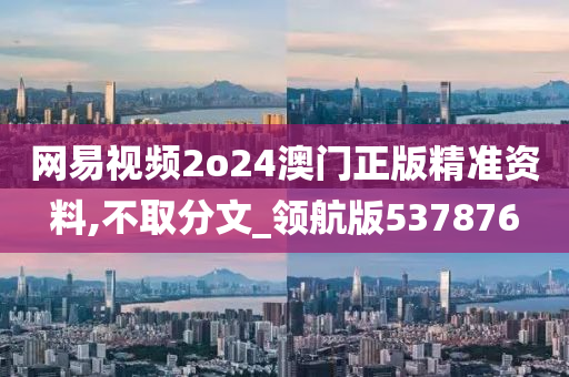 网易视频2o24澳门正版精准资料,不取分文_领航版537876