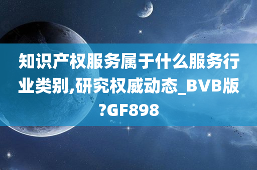 知识产权服务属于什么服务行业类别,研究权威动态_BVB版?GF898