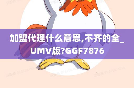 加盟代理什么意思,不齐的全_UMV版?GGF7876