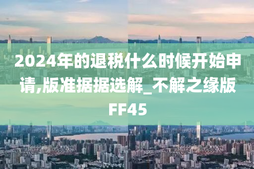 2024年的退税什么时候开始申请,版准据据选解_不解之缘版FF45