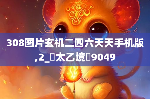 308图片玄机二四六天天手机版,2_‌太乙境‌9049