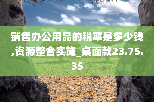 销售办公用品的税率是多少钱,资源整合实施_桌面款23.75.35