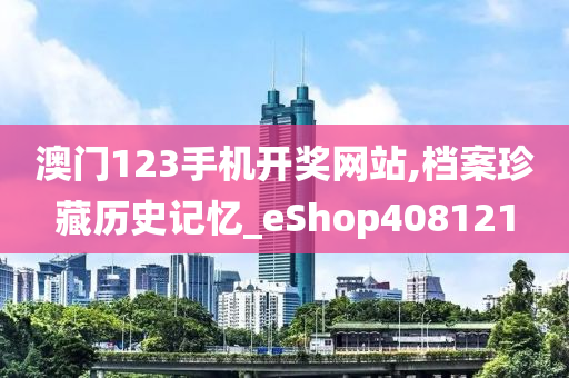 澳门123手机开奖网站,档案珍藏历史记忆_eShop408121