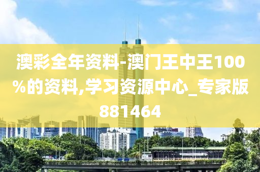 澳彩全年资料-澳门王中王100%的资料,学习资源中心_专家版881464