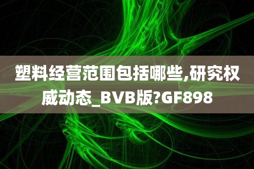 塑料经营范围包括哪些,研究权威动态_BVB版?GF898