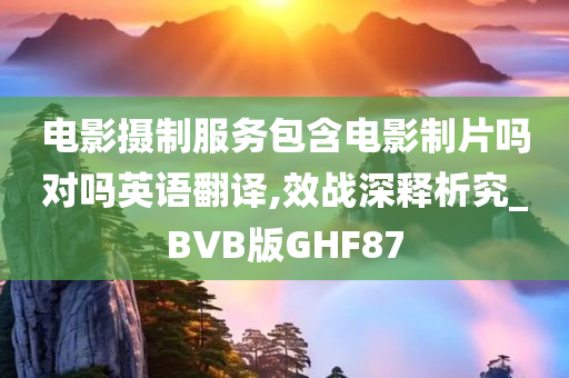 电影摄制服务包含电影制片吗对吗英语翻译,效战深释析究_BVB版GHF87