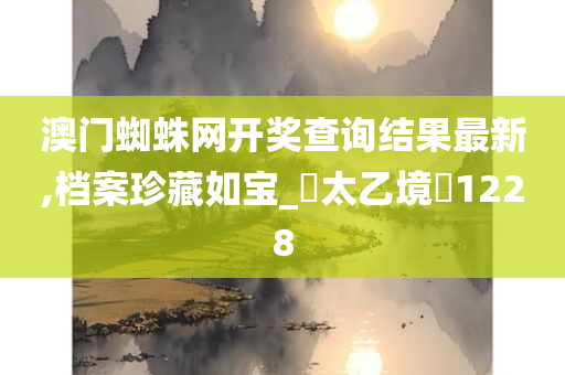 澳门蜘蛛网开奖查询结果最新,档案珍藏如宝_‌太乙境‌1228