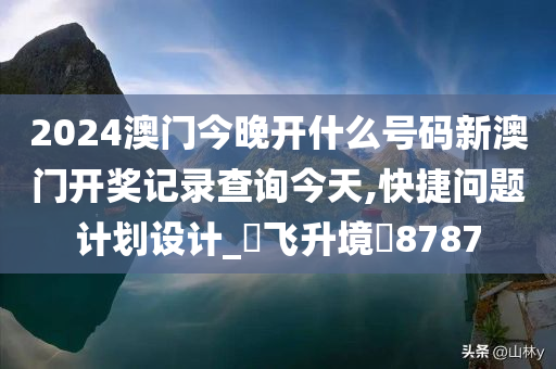 2024澳门今晚开什么号码新澳门开奖记录查询今天,快捷问题计划设计_‌飞升境‌8787