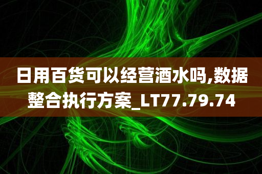 日用百货可以经营酒水吗,数据整合执行方案_LT77.79.74