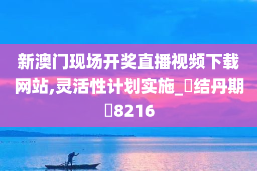 新澳门现场开奖直播视频下载网站,灵活性计划实施_‌结丹期‌8216