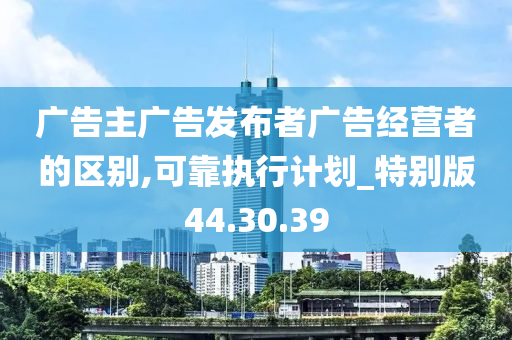 广告主广告发布者广告经营者的区别,可靠执行计划_特别版44.30.39