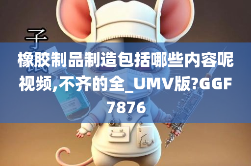 橡胶制品制造包括哪些内容呢视频,不齐的全_UMV版?GGF7876