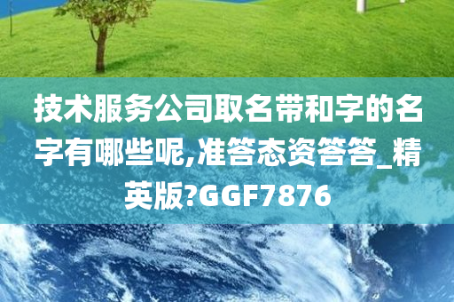 技术服务公司取名带和字的名字有哪些呢,准答态资答答_精英版?GGF7876