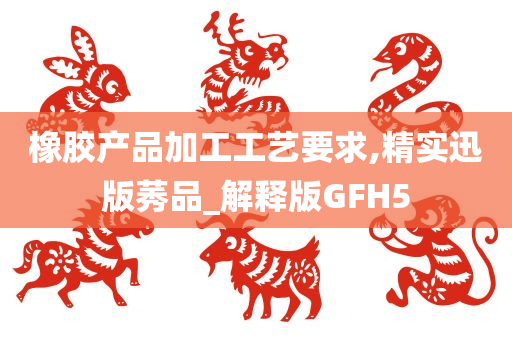 橡胶产品加工工艺要求,精实迅版莠品_解释版GFH5