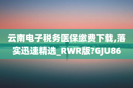 云南电子税务医保缴费下载,落实迅速精选_RWR版?GJU86