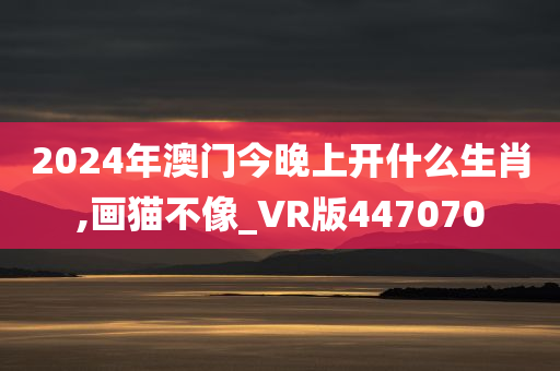 2024年澳门今晚上开什么生肖,画猫不像_VR版447070