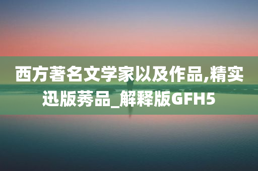 西方著名文学家以及作品,精实迅版莠品_解释版GFH5