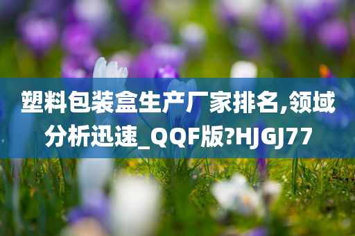 塑料包装盒生产厂家排名,领域分析迅速_QQF版?HJGJ77