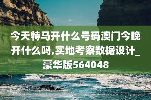 今天特马开什么号码澳门今晚开什么吗,实地考察数据设计_豪华版564048