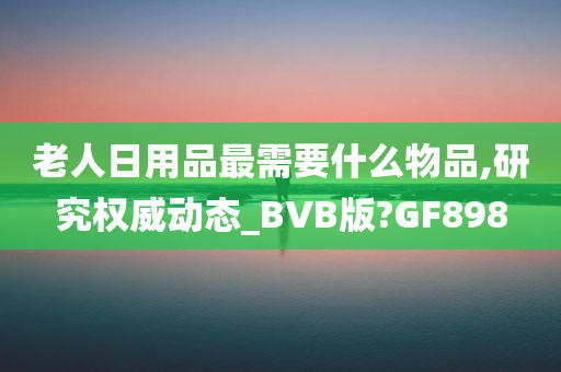 老人日用品最需要什么物品,研究权威动态_BVB版?GF898